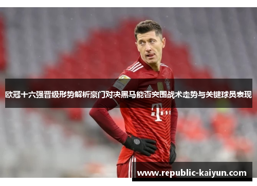 欧冠十六强晋级形势解析豪门对决黑马能否突围战术走势与关键球员表现 欧冠十六强晋级形势解析豪门对决黑马能否突围战术走势与关键球员表现