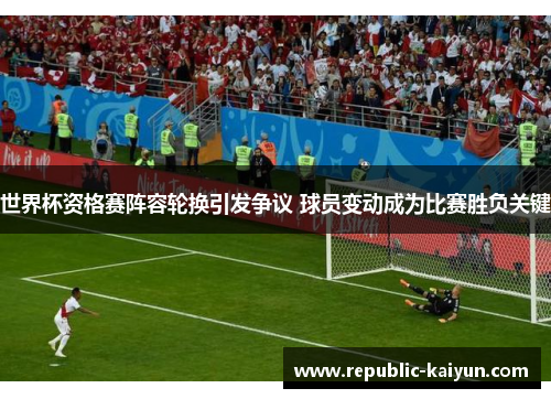 世界杯资格赛阵容轮换引发争议 球员变动成为比赛胜负关键