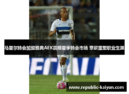 马夏尔转会加盟雅典AEK震撼夏季转会市场 意欲重塑职业生涯