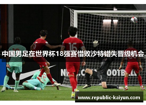 中国男足在世界杯18强赛惜败沙特错失晋级机会 中国男足在世界杯18强赛惜败沙特错失晋级机会