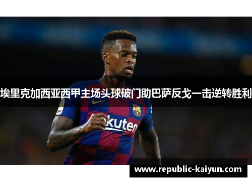 埃里克加西亚西甲主场头球破门助巴萨反戈一击逆转胜利 埃里克加西亚西甲主场头球破门助巴萨反戈一击逆转胜利